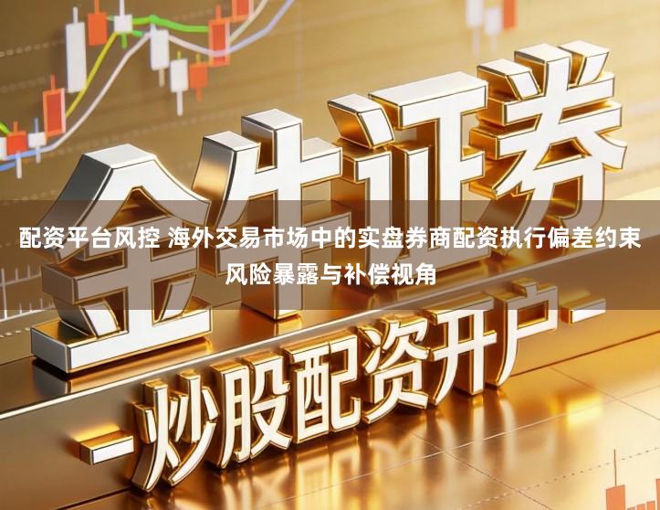 配资平台风控 海外交易市场中的实盘券商配资执行偏差约束风险暴露与补偿视角