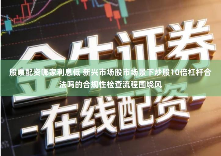股票配资哪家利息低 新兴市场股市场景下炒股10倍杠杆合法吗的合规性检查流程围绕风