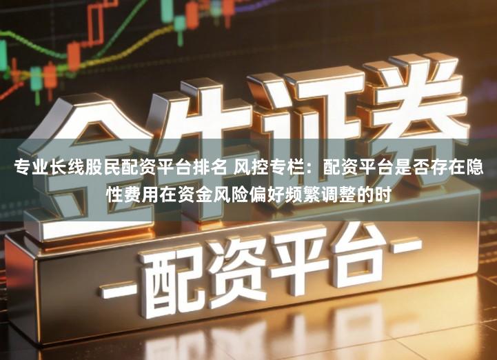 专业长线股民配资平台排名 风控专栏：配资平台是否存在隐性费用在资金风险偏好频繁调整的时