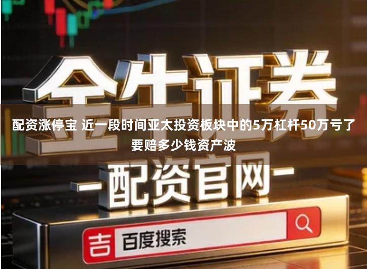 配资涨停宝 近一段时间亚太投资板块中的5万杠杆50万亏了要赔多少钱资产波