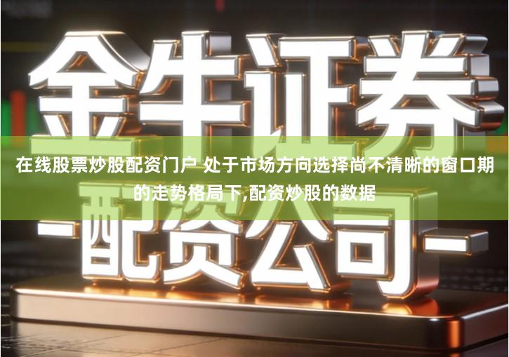 在线股票炒股配资门户 处于市场方向选择尚不清晰的窗口期的走势格局下,配资炒股的数据