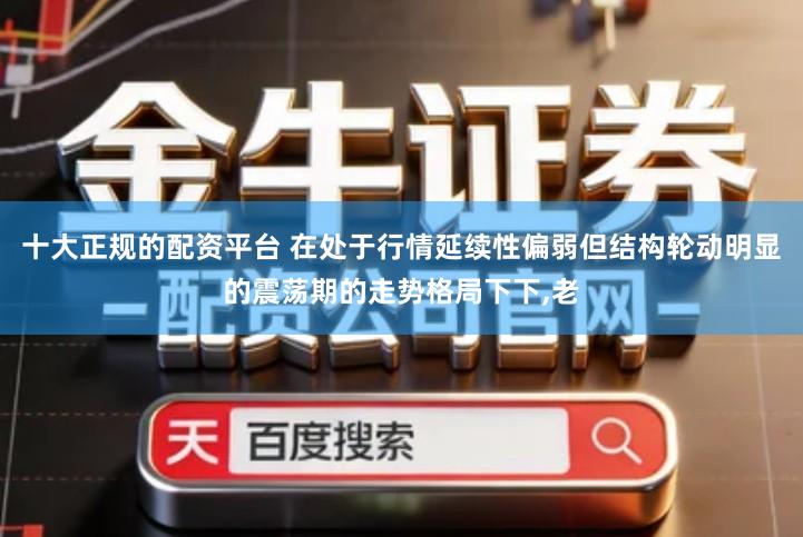 十大正规的配资平台 在处于行情延续性偏弱但结构轮动明显的震荡期的走势格局下下,老