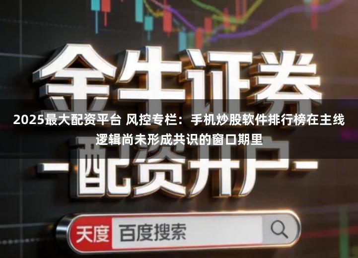 2025最大配资平台 风控专栏：手机炒股软件排行榜在主线逻辑尚未形成共识的窗口期里