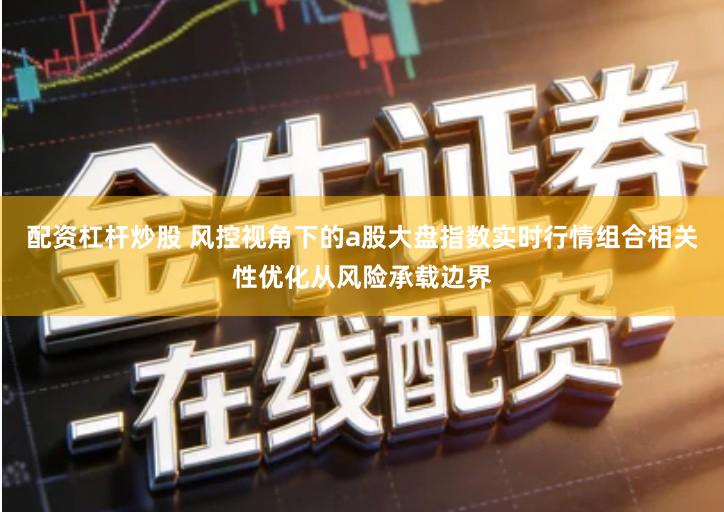 配资杠杆炒股 风控视角下的a股大盘指数实时行情组合相关性优化从风险承载边界