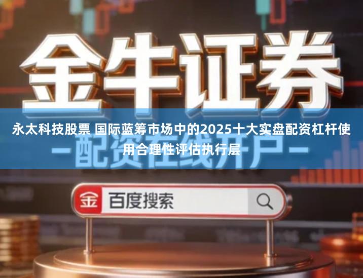 永太科技股票 国际蓝筹市场中的2025十大实盘配资杠杆使用合理性评估执行层