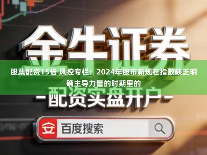 股票配资15倍 风控专栏：2024年股市新规在指数缺乏明确主导力量的时期里的